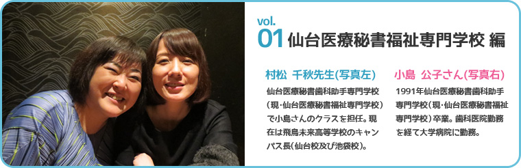 仙台医療秘書福祉専門学校編村松 千秋先生(現・仙台医療秘書福祉専門学校)で小島さんのクラスを担任。現在は飛鳥未来高等学校のキャンパス長(仙台校及び池袋校)小島 公子さん(写真右) 1991年仙台医療秘書歯科助手専門学校(現・仙台医療秘書福祉専門学校)卒業。歯科医院勤務を経て大学病院に勤務