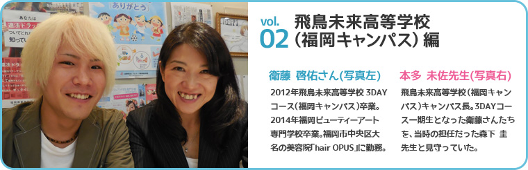 飛鳥未来高等学校(福岡キャンパス)編 衛藤 啓佑さん(写真左) 2012年飛鳥未来高等学校3DAYコース(福岡キャンパス)卒業。2014年福岡ビューティーアート専門学校卒業。福岡市中央区大名の美容院「hair OPUS」に勤務。本多 未佐先生(写真右) 飛鳥未来高等学校(福岡キャンパス)キャンパス長。3DAYコース一期生となった衛藤さんたちを、当時の担任だった森下 圭先生と見守っていた。