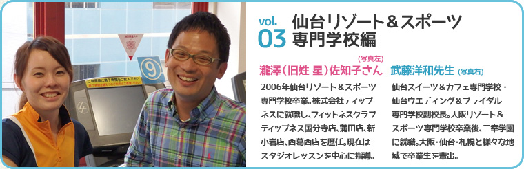 仙台リゾート&スポーツ専門学校編 瀧澤(旧姓 星)佐知子さん(写真左) 2006年仙台リゾート&スポーツ専門学校卒業。株式会社ティップネスに就職し、フィットネスクラブティップネス国分寺店、蒲田店、新小岩店、西葛西店を歴任。現在はスタジオレッスンを中心に指導。武藤 洋和先生(写真右) 仙台スイーツ&カフェ専門学校・仙台ウエディング&ブライダル専門学校副校長。大阪リゾート&スポーツ専門学校卒業後、三幸学園に就職。大阪・仙台・札幌と様々な地域で卒業生を輩出。