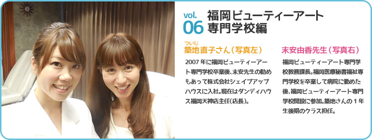 福岡ビューティーアート専門学校編 築地(ついじ)直子さん(写真左) 2007年に福岡ビューティーアート専門学校卒業後、末安先生の勧めもあって株式会社シェイプアップハウスに入社。現在はダンディハウス福岡天神店主任(店長)。末安由香先生(写真右) 福岡ビューティーアート専門学校教務課長。福岡医療秘書福祉専門学校を卒業して病院に勤めた後、福岡ビューティーアート専門学校開設に参加。築地さんの1年生後期のクラス担任。